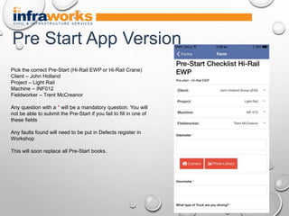 Pick the correct Pre-Start (Hi-Rail EWP or Hi-Rail Crane)
Client – John Holland
Project – Light Rail
Machine – INF012
Fieldworker – Trent McCreanor
Any question with a * will be a mandatory question. You will
not be able to submit the Pre-Start if you fail to fill in one of
these fields
Any faults found will need to be put in Defects register in
Workshop
This will soon replace all Pre-Start books.
Pre Start App Version
 