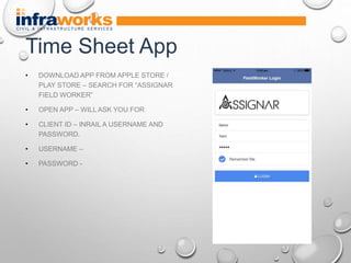 • DOWNLOAD APP FROM APPLE STORE /
PLAY STORE – SEARCH FOR “ASSIGNAR
FIELD WORKER”
• OPEN APP – WILL ASK YOU FOR
• CLIENT ID – INRAIL A USERNAME AND
PASSWORD.
• USERNAME –
• PASSWORD -
Time Sheet App
 