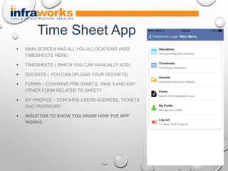 • MAIN SCREEN HAS ALL YOU ALLOCATIONS (ADD
TIMESHEETS HERE)
• TIMESHEETS ( WHICH YOU CAN MANUALLY ADD)
• DOCKETS ( YOU CAN UPLOAD YOUR DOCKETS)
• FORMS – CONTAINS PRE-STARTS, TAKE 5 AND ANY
OTHER FORM RELATED TO SAFETY
• MY PROFILE – CONTAINS USERS ADDRESS, TICKETS
AND PASSWORD
• INDUCTOR TO SHOW YOU KNOW HOW THE APP
WORKS
Time Sheet App
 