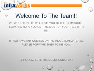 WE WOULD LIKE TO WELCOME YOU TO THE INFRAWORKS
TEAM AND HOPE YOU GET THE MOST OF YOUR TIME WITH
US.
IF YOU HAVE ANY QUERIES ON THE INDUCTION MATERIAL
PLEASE FORWARD THEM TO ME NOW.
LET’S COMPLETE THE QUESTIONNAIRE!!!!
Welcome To The Team!!
 