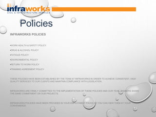 INFRAWORKS POLICIES
•WORK HEALTH & SAFETY POLICY
•DRUG & ALCOHOL POLICY
•FATIGUE POLICY
•ENVIRONMENTAL POLICY
•RETURN TO WORK POLICY
•TRAINING AGREEMENT POLICY
THESE POLICIES HAVE BEEN ESTABLISHED BY THE TEAM AT INFRAWORKS IN ORDER TO ACHIEVE CONSISTENT, HIGH
QUALITY SERVICES TO OUR CLIENTS AND MAINTAIN COMPLIANCE WITH LEGISLATION.
INFRAWORKS ARE FIRMLY COMMITTED TO THE IMPLEMENTATION OF THESE POLICIES AND OUR TEAM MEMBERS SHARE
THE SAME COMMITMENT ON OUR PROJECTS.
INFRAWORKS POLICIES HAVE BEEN PROVIDED IN YOUR EMPLOYMENT PACKS SO YOU CAN VIEW THEM AT YOUR
CONVENIENCE.
Policies
 