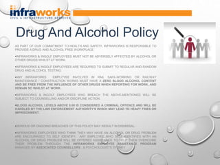 AS PART OF OUR COMMITMENT TO HEALTH AND SAFETY, INFRAWORKS IS RESPONSIBLE TO
PROVIDE A DRUG AND ALCOHOL FREE WORKPLACE.
•INFRAWORKS & INGOLF EMPLOYEES MUST NOT BE ADVERSELY AFFECTED BY ALCOHOL OR
OTHER DRUGS WHILST AT WORK.
•INFRAWORKS & INGOLF EMPLOYEES ARE REQUIRED TO SUBMIT TO REGULAR AND RANDOM
DRUG AND ALCOHOL TESTING.
•ANY INFRAWORKS EMPLOYEE INVOLVED IN RAIL SAFE-WORKING OR RAILWAY
MAINTENANCE / CONSTRUCTION WORKS MUST HAVE A ZERO BLOOD ALCOHOL CONTENT
AND BE FREE FROM THE INFLUENCE OF OTHER DRUGS WHEN REPORTING FOR WORK, AND
REMAIN SO WHILST AT WORK.
•INFRAWORKS & INGOLF EMPLOYEES WHO BREACH THE ABOVE-MENTIONED WILL BE
SUBJECT TO COUNSELLING AND/OR DISCIPLINE ACTION.
•BLOOD ALCOHOL LEVELS ABOVE 0.00 IS CONSIDERED A CRIMINAL OFFENCE AND WILL BE
HANDLED BY THE LAW ENFORCEMENT AUTHORITY‘S WHICH MAY LEAD TO HEAVY FINES OR
IMPRISONMENT.
•SERIOUS OR ONGOING BREACHES OF THIS POLICY MAY RESULT IN DISMISSAL.
•INFRAWORKS EMPLOYEES WHO THINK THEY MAY HAVE AN ALCOHOL OR DRUG PROBLEM
ARE ENCOURAGED TO SELF IDENTIFY. ANY EMPLOYEE WHO SELF IDENTIFIES WITH AN
ALCOHOL OR DRUG PROBLEM WILL BE OFFERED ASSISTANCE TO HELP THEM OVERCOME
THEIR PROBLEM THROUGH THE INFRAWORKS EMPLOYEE ASSISTANCE PROGRAM
MANAGED BY ASSOCIATED COUNSELLORS . & PSYCHOLOGISTS SYDNEY
Drug And Alcohol Policy
 