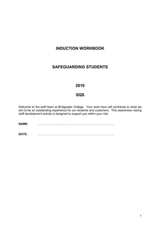 INDUCTION WORKBOOK



                        SAFEGUARDING STUDENTS



                                         2010

                                         SQS

Welcome to the staff team at Bridgwater College. Your work here will contribute to what we
aim to be an outstanding experience for our students and customers. This awareness raising
staff development activity is designed to support you within your role.


NAME:         ……………………………………………………………………


DATE:         ……………………………………………………………………




                                                                                        1
 