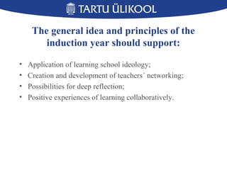 The general idea and principles of the
induction year should support:
• Application of learning school ideology;
• Creation and development of teachers´ networking;
• Possibilities for deep reflection;
• Positive experiences of learning collaboratively.
 