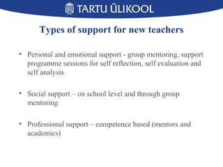 Types of support for new teachers
• Personal and emotional support - group mentoring, support
programme sessions for self reflection, self evaluation and
self analysis
• Social support – on school level and through group
mentoring
• Professional support – competence based (mentors and
academics)
 