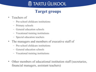 Target groups
• Teachers of
– Pre-school childcare institutions
– Primary schools
– General education schools
– Vocational training institutions
– Special education teachers
• The managers and members of executive staff of
– Pre-school childcare institutions
– General education schools
– Vocational training institutions
• Other members of educational institution staff (secretaries,
financial managers, assistant teachers)
 