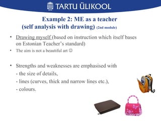 15
Example 2: ME as a teacher
(self analysis with drawing) (2nd module)
• Drawing myself (based on instruction which itself bases
on Estonian Teacher’s standard)
• The aim is not a beautiful art 
• Strengths and weaknesses are emphasised with
- the size of details,
- lines (curves, thick and narrow lines etc.),
- colours.
 