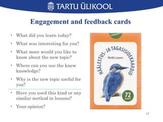 Engagement and feedback cards
• What did you learn today?
• What was interesting for you?
• What more would you like to
know about the new topic?
• Where can you use the knew
knowledge?
• Why is the new topic useful for
you?
• Have you used this kind or any
similar method in lessons?
• Your opinion?
17
 