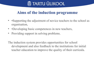 Aims of the induction programme
• •Supporting the adjustment of novice teachers to the school as
organisation,
• •Developing basic competences in new teachers,
• Providing support in solving problems.
The induction system provides opportunities for school
development and also feedback to the institutions for initial
teacher education to improve the quality of their curricula.
 