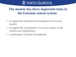The mentor has three important tasks in
the Estonian school system:
• to support the professional development of a novice
teacher,
• to support the socialization of a novice teacher to the
school as an organization,
• to participate in school development.
 