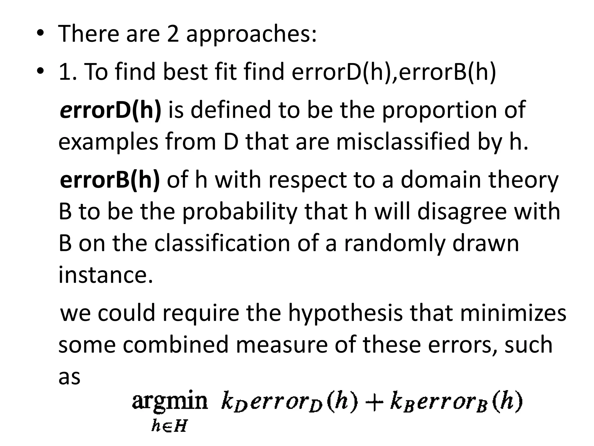• There are 2 approaches:
• 1. To find best fit find errorD(h),errorB(h)
errorD(h) is defined to be the proportion of
examples from D that are misclassified by h.
errorB(h) of h with respect to a domain theory
B to be the probability that h will disagree with
B on the classification of a randomly drawn
instance.
we could require the hypothesis that minimizes
some combined measure of these errors, such
as
 
