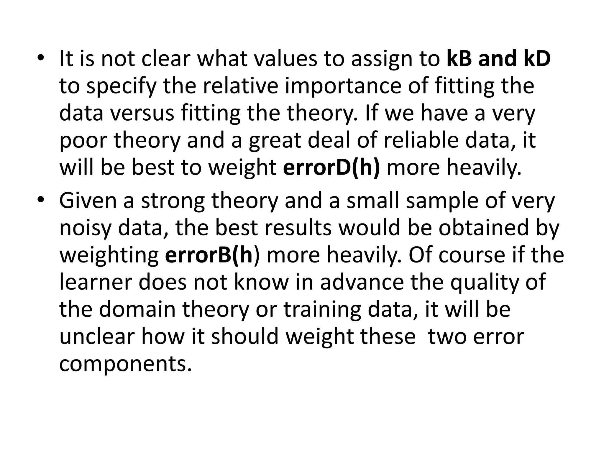 • It is not clear what values to assign to kB and kD
to specify the relative importance of fitting the
data versus fitting the theory. If we have a very
poor theory and a great deal of reliable data, it
will be best to weight errorD(h) more heavily.
• Given a strong theory and a small sample of very
noisy data, the best results would be obtained by
weighting errorB(h) more heavily. Of course if the
learner does not know in advance the quality of
the domain theory or training data, it will be
unclear how it should weight these two error
components.
 