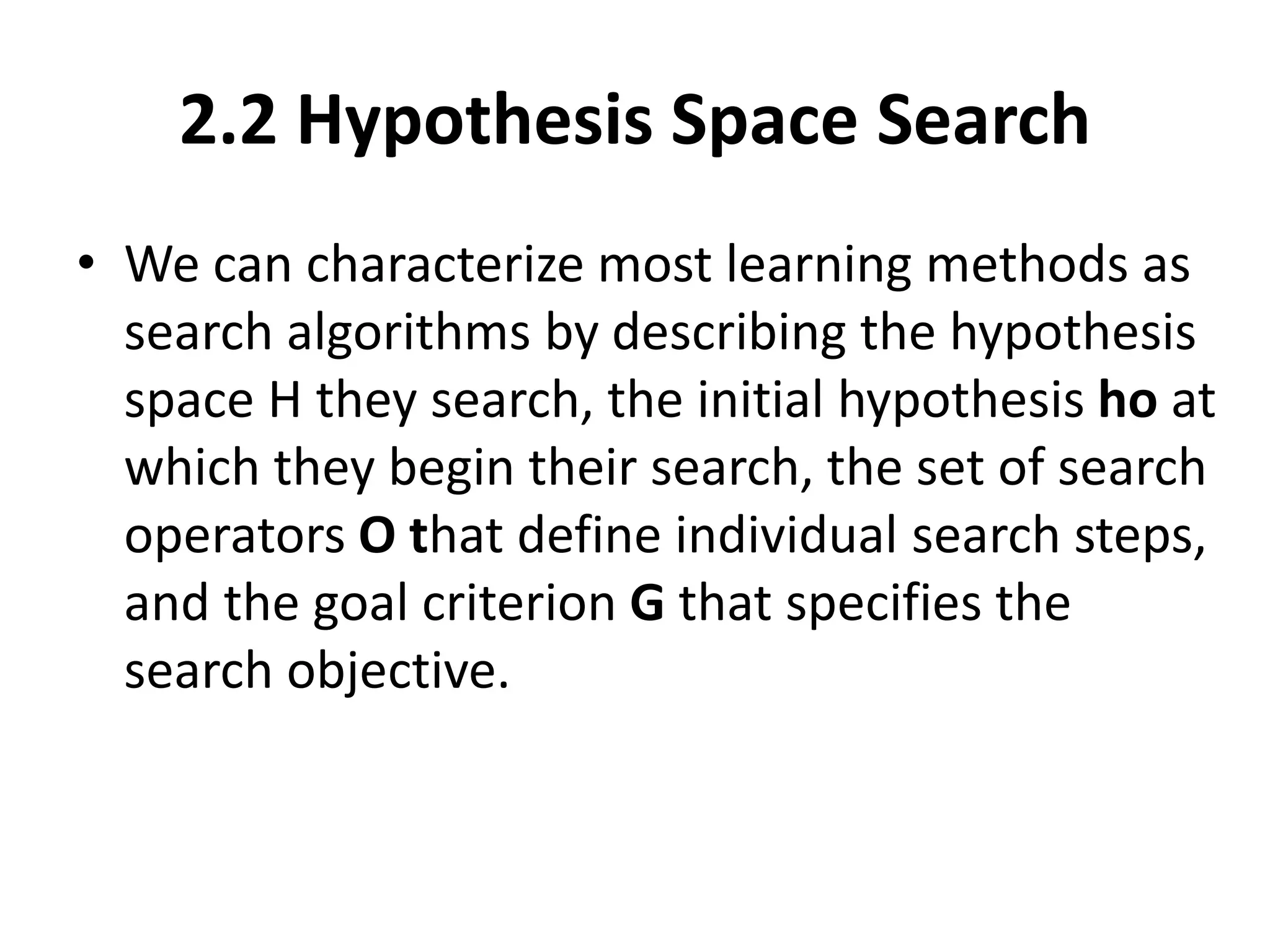 2.2 Hypothesis Space Search
• We can characterize most learning methods as
search algorithms by describing the hypothesis
space H they search, the initial hypothesis ho at
which they begin their search, the set of search
operators O that define individual search steps,
and the goal criterion G that specifies the
search objective.
 