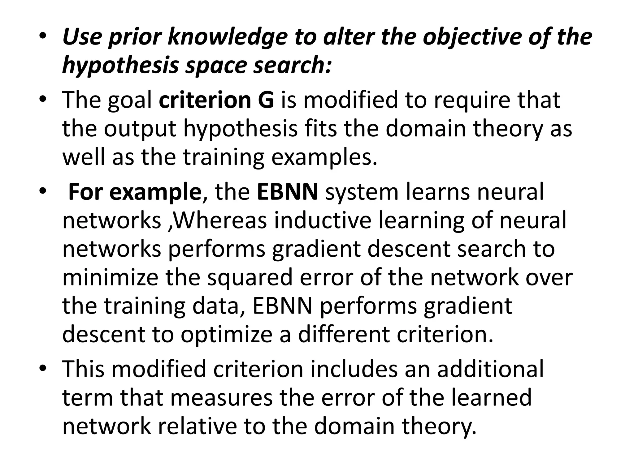 • Use prior knowledge to alter the objective of the
hypothesis space search:
• The goal criterion G is modified to require that
the output hypothesis fits the domain theory as
well as the training examples.
• For example, the EBNN system learns neural
networks ,Whereas inductive learning of neural
networks performs gradient descent search to
minimize the squared error of the network over
the training data, EBNN performs gradient
descent to optimize a different criterion.
• This modified criterion includes an additional
term that measures the error of the learned
network relative to the domain theory.
 