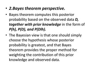 • 2.Bayes theorem perspective.
• Bayes theorem computes this posterior
probability based on the observed data D,
together with prior knowledge in the form of
P(h), P(D), and P(Dlh).
• The Bayesian view is that one should simply
choose the hypothesis whose posterior
probability is greatest, and that Bayes
theorem provides the proper method for
weighting the contribution of this prior
knowledge and observed data.
 