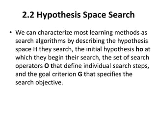 2.2 Hypothesis Space Search
• We can characterize most learning methods as
search algorithms by describing the hypothesis
space H they search, the initial hypothesis ho at
which they begin their search, the set of search
operators O that define individual search steps,
and the goal criterion G that specifies the
search objective.
 