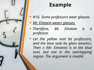 Example
• #16 Some professors wear glasses.
• Mr. Einstein wears glasses.
• Therefore, Mr. Einstein is a
professor.
• Let the yellow oval be professors,
and the blue oval be glass wearers.
Then x (Mr. Einstein) is in the blue
oval, but not in the overlapping
region. The argument is invalid.
 
