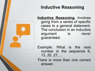 Inductive Reasoning
Inductive Reasoning, involves
going from a series of specific
cases to a general statement.
The conclusion in an inductive
argument is never
guaranteed.
Example: What is the next
number in the sequence 6,
13, 20, 27,…
There is more than one correct
answer.
 