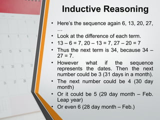 Inductive Reasoning
• Here’s the sequence again 6, 13, 20, 27,
…
• Look at the difference of each term.
• 13 – 6 = 7, 20 – 13 = 7, 27 – 20 = 7
• Thus the next term is 34, because 34 –
27 = 7.
• However what if the sequence
represents the dates. Then the next
number could be 3 (31 days in a month).
• The next number could be 4 (30 day
month)
• Or it could be 5 (29 day month – Feb.
Leap year)
• Or even 6 (28 day month – Feb.)
 