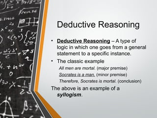 Deductive Reasoning
• Deductive Reasoning – A type of
logic in which one goes from a general
statement to a specific instance.
• The classic example
All men are mortal. (major premise)
Socrates is a man. (minor premise)
Therefore, Socrates is mortal. (conclusion)
The above is an example of a
syllogism.
 