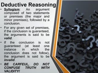 Deductive Reasoning
• Syllogism: An argument
composed of two statements
or premises (the major and
minor premises), followed by a
conclusion.
• For any given set of premises,
if the conclusion is guaranteed,
the arguments is said to be
valid.
• If the conclusion is not
guaranteed (at least one
instance in which the
conclusion does not follow),
the argument is said to be
invalid.
• BE CARFEUL, DO NOT
CONFUSE TRUTH WITH
VALIDITY!
 