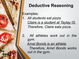 Deductive Reasoning
Examples:
1. All students eat pizza.
Claire is a student at Taytay IS.
Therefore, Claire eats pizza.
2. All athletes work out in the
gym.
Arnel Bonds is an athlete.
Therefore, Arnel Bonds works
out in the gym.
 