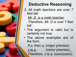 Deductive Reasoning
3. All math teachers are over 7
feet tall.
Mr. D. is a math teacher.
Therefore, Mr. D is over 7 feet
tall.
• The argument is valid but is
certainly not true.
• The above examples are of
the form
If p, then q. (major premise)
x is p. (minor premise)
Therefore, x is q. (conclusion)
 