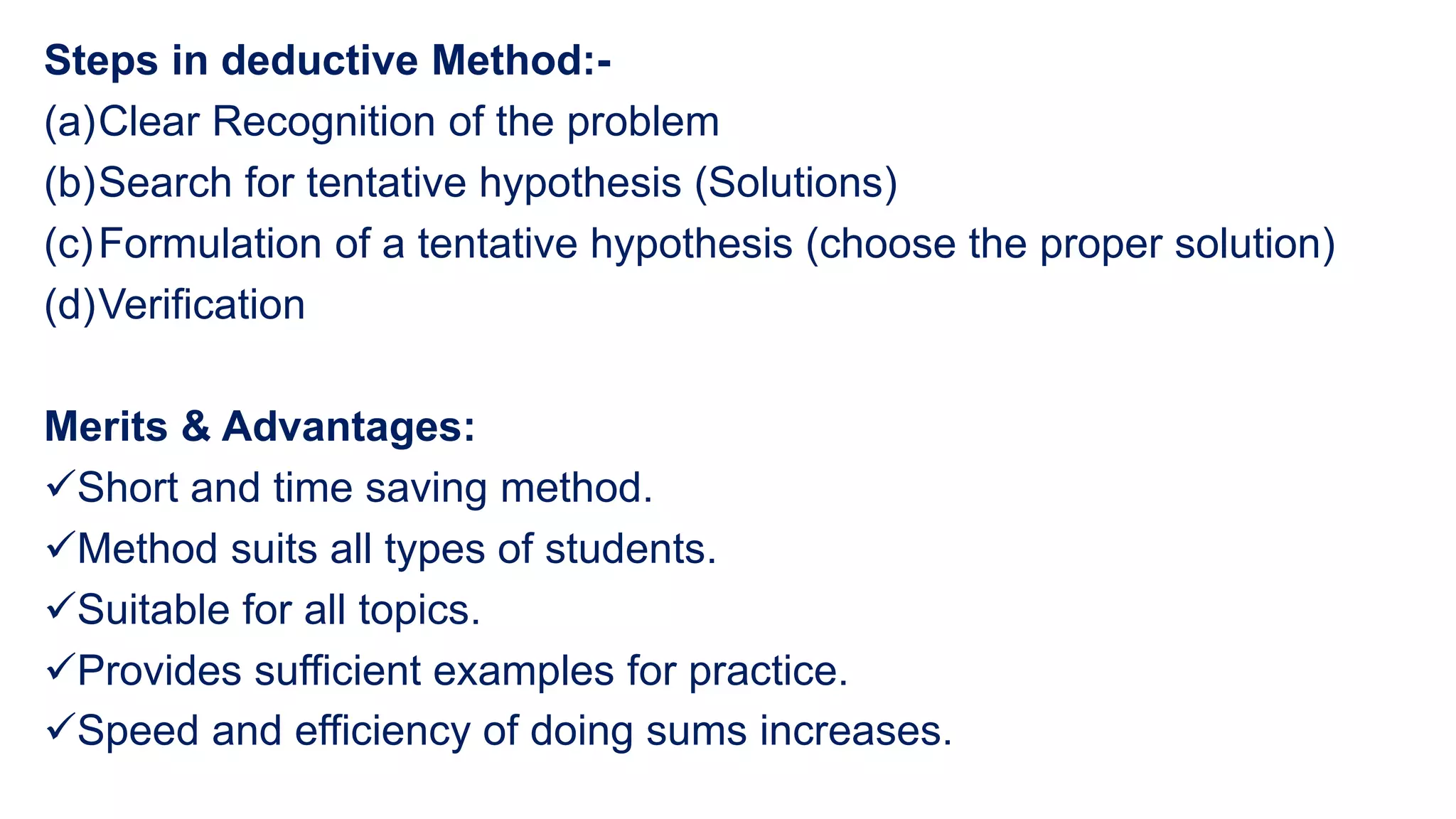 Steps in deductive Method:-
(a)Clear Recognition of the problem
(b)Search for tentative hypothesis (Solutions)
(c)Formulation of a tentative hypothesis (choose the proper solution)
(d)Verification
Merits & Advantages:
Short and time saving method.
Method suits all types of students.
Suitable for all topics.
Provides sufficient examples for practice.
Speed and efficiency of doing sums increases.
 
