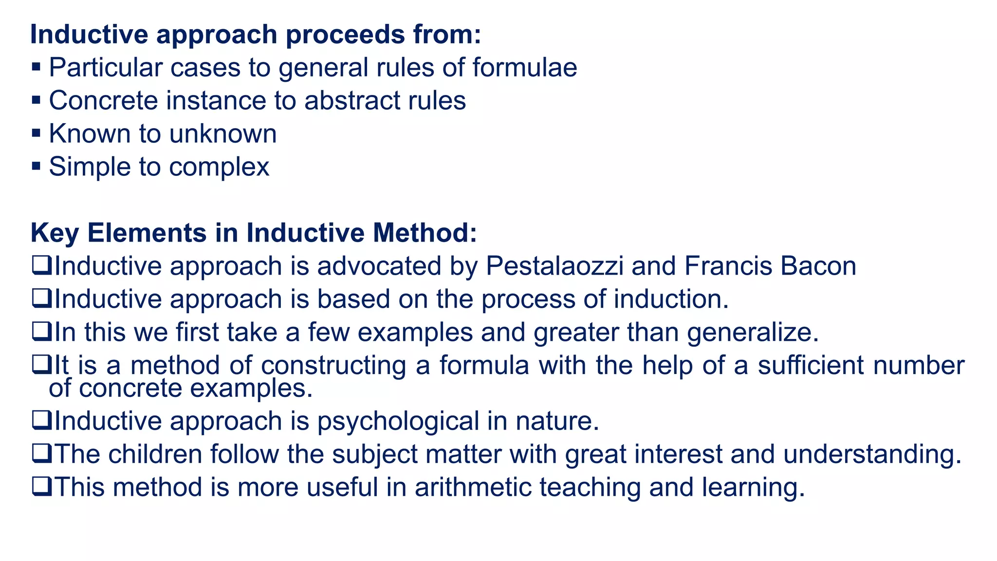 Inductive approach proceeds from:
 Particular cases to general rules of formulae
 Concrete instance to abstract rules
 Known to unknown
 Simple to complex
Key Elements in Inductive Method:
Inductive approach is advocated by Pestalaozzi and Francis Bacon
Inductive approach is based on the process of induction.
In this we first take a few examples and greater than generalize.
It is a method of constructing a formula with the help of a sufficient number
of concrete examples.
Inductive approach is psychological in nature.
The children follow the subject matter with great interest and understanding.
This method is more useful in arithmetic teaching and learning.
 