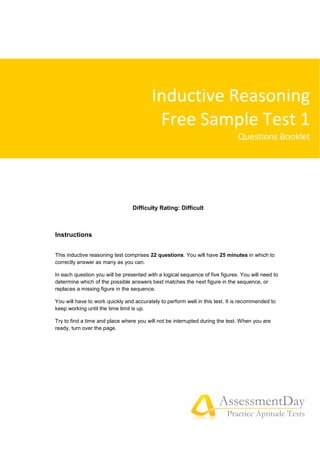 AssessmentDay
Practice Aptitude Tests
Difficulty Rating: Difficult
Instructions
This inductive reasoning test comprises 22 questions. You will have 25 minutes in which to
correctly answer as many as you can.
In each question you will be presented with a logical sequence of five figures. You will need to
determine which of the possible answers best matches the next figure in the sequence, or
replaces a missing figure in the sequence.
You will have to work quickly and accurately to perform well in this test. It is recommended to
keep working until the time limit is up.
Try to find a time and place where you will not be interrupted during the test. When you are
ready, turn over the page.
Inductive Reasoning
Free Sample Test 1
Questions Booklet
 
