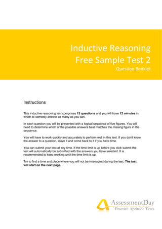 AssessmentDay
Practice Aptitude Tests
Instructions
This inductive reasoning test comprises 15 questions and you will have 12 minutes in
which to correctly answer as many as you can.
In each question you will be presented with a logical sequence of five figures. You will
need to determine which of the possible answers best matches the missing figure in the
sequence.
You will have to work quickly and accurately to perform well in this test. If you don't know
the answer to a question, leave it and come back to it if you have time.
You can submit your test at any time. If the time limit is up before you click submit the
test will automatically be submitted with the answers you have selected. It is
recommended to keep working until the time limit is up.
Try to find a time and place where you will not be interrupted during the test. The test
will start on the next page.
Inductive Reasoning
Free Sample Test 2
Question Booklet
 