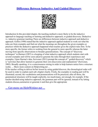 Difference Between Inductive And Guided Discovery
Introduction In this provided chapter, the teaching method is more likely to be the inductive
approach to language teaching or learning and deductive approach, or guided discovery. Deductive
vs. inductive grammar teaching There are differences between inductive approach and deductive
approach. Gollin (1998) stated that the inductive approach applied students to work out what the
rules are from examples and find out what the meanings are throughout the given examples or
practices whilst the deductive approach happened when teacher gives the explicit rules first. To be
more specific, the former refers to working from the general to more specific whereas the latter
moving from specific observations to broader generalizations. The concept of "discovery
techniques" in Harmar (1987) is a keeping of what inductive approach which students start with
several examples and will be soon asked to generate the rules through their experiences and
examples. Upon Harmar's idea, Scrivener (2011) prompt the concept of " guided discovery" which
is "activities that allow learners to generate their own discoveries and explanations" (Scrivener,
2005). Broadly speaking, it is a consciousness raising in order to help learners notice how a structure
works. ... Show more content on Helpwriting.net ...
If the teacher willing to deliver he/her lesson by using guided discover, the chronological order will
be used in order to explain each sub–chapter clearly. Firstly, the examples in reading part will be
illustrated; second, the vocabularies and pronunciations will be practiced; after all those, the
grammatical structures will be taught explicitly, too much/many, not enough, for example. If the
teacher decided using inductive approach, the grammar part will be ignored, instead of by letting
students discuss,summarize or generate it and then give the appropriate
... Get more on HelpWriting.net ...
 