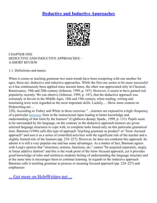 Deductive and Inductive Approaches
CHAPTER ONE
DEDUCTIVE AND INDUCTIVE APPROACHES –
A SHORT REVIEW
1.1. Definitions and names
When it comes to teaching grammar two main trends have been competing with one another for
ages, these are: deductive and inductive approaches. While the first one seems to be more successful
as it has continuously been applied since ancient times, the other was appreciated only in Classical,
Reneissance, 19th and 20th century (Johnson, 1999, p. 147). However, it seems to have gained real
popularity recently. We can observe (Johnson, 1999, p. 147), that the deductive approach was
extremaly in favour in the Middle Ages, 18th and 19th century, when reading, writing and
translating texts were regarded as the most important skills. Luckily, ... Show more content on
Helpwriting.net ...
228). According to Trahey and White in these exercises " ...learners are exposed to a high–frequency
of a particular language form in the instructional input leading to better knowledge and
understanding of that form by the learners" (Lightbown &amp; Spada., 1999, p. 131). Pupils seem
to be surrounded by the language, on the contrary in the deductive approach learners are given
selected language structures to cope with, to complete tasks based only on this particular gramatical
item. Batstone (1994) calls this type of approach "teaching grammar as product" or "form–focused
approach" and sees it as a series of controlled activities with the significant role of the teacher and a
slightly limited role of the learners (pp. 224–227). However, he does not condemn this approach, he
admits it is still a very popular one and has some advantages. As a matter of fact, Batstone agrees
with Long's opinion that "structures, notions, functions, etc." cannot "be acquired separately, singly,
in linear additive fashion" and this is the weak point of the form–focused approach, yet it provides
good knowledge of rules and reinforces students feeling of understanding the language structure and
at the same time it encourages them to continue learning. In regards to the inductive approach
Batstone calls it teaching grammar as process or meaning focused approach (pp. 224–227) and
emphasises
... Get more on HelpWriting.net ...
 
