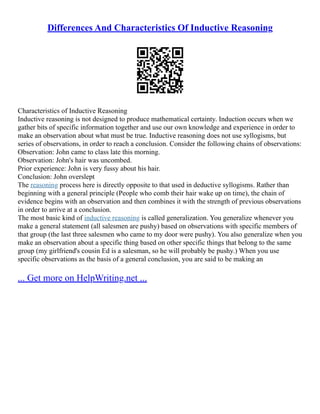 Differences And Characteristics Of Inductive Reasoning
Characteristics of Inductive Reasoning
Inductive reasoning is not designed to produce mathematical certainty. Induction occurs when we
gather bits of specific information together and use our own knowledge and experience in order to
make an observation about what must be true. Inductive reasoning does not use syllogisms, but
series of observations, in order to reach a conclusion. Consider the following chains of observations:
Observation: John came to class late this morning.
Observation: John's hair was uncombed.
Prior experience: John is very fussy about his hair.
Conclusion: John overslept
The reasoning process here is directly opposite to that used in deductive syllogisms. Rather than
beginning with a general principle (People who comb their hair wake up on time), the chain of
evidence begins with an observation and then combines it with the strength of previous observations
in order to arrive at a conclusion.
The most basic kind of inductive reasoning is called generalization. You generalize whenever you
make a general statement (all salesmen are pushy) based on observations with specific members of
that group (the last three salesmen who came to my door were pushy). You also generalize when you
make an observation about a specific thing based on other specific things that belong to the same
group (my girlfriend's cousin Ed is a salesman, so he will probably be pushy.) When you use
specific observations as the basis of a general conclusion, you are said to be making an
... Get more on HelpWriting.net ...
 