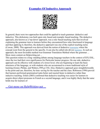 Examples Of Inductive Approach
In general, there were two approaches that could be applied to teach grammar: deductive and
inductive. This dichotomy was built upon rule–based and example–based teaching. The deductive
approach, also known as a 'top down' approach, was a rule–based teaching style that involved
explaining the grammar item to learners before they encountered how rules functioned in language
and then applying it; therefore, the deductive approach was one of the explicit teaching styles
(Cowan, 2008). This approach was derived from the notion of deductive reasoning where the
concept went from the general to the specific. It can also be called rule driven learning. In such an
approach, the most favorable method was Grammar Translation Method where the grammar ...
Show more content on Helpwriting.net ...
This question relates to a long–standing debate among language teachers in the context of EFL/ESL,
since the two had their own significances for Particular learner progress. On one side, deductive
approach can be effective with students of a lower level, who are beginning to learn the basic
structures of the language, or with students who are accustomed to a more traditional style of
learning (Goner, Philips, and Walters,1995,p.134). Also, Deductive approach goes straightforwardly
to the point and can, therefore, be time–saving for the teacher and the class. Robinson (1996) proved
that learners performed grammatical tasks better and reacted faster in deductive rather than
inductive teaching. Erlam (2003) confirmed that deductive teaching was easier for learners to
acquire direct object pronouns in French as a second language, and it was highly likely that the same
holds true for learners of
... Get more on HelpWriting.net ...
 