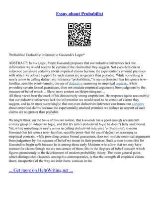 Essay about Probabilist
'Probabilist' Deductive Inference in Gassendi's Logic*
ABSTRACT: In his Logic, Pierre Gassendi proposes that our inductive inferences lack the
information we would need to be certain of the claims that they suggest. Not even deductivist
inference can insure certainty about empirical claims because the experientially attained premises
with which we adduce support for such claims are no greater than probable. While something is
surely amiss in calling deductivist inference "probabilistic," it seems Gassendi has hit upon a now–
familiar, sensible point–namely, the use of deductive reasoning in empirical contexts, while
providing certain formal guarantees, does not insulate empirical arguments from judgment by the
measure of belief which ... Show more content on Helpwriting.net ...
All these views bear the mark of his distinctively strong empiricism. He proposes (quite reasonably)
that our inductive inferences lack the information we would need to be certain of claims they
suggest, and (a bit more surprisingly) that not even deductivist inference can insure our certainty
about empirical claims because the experientially attained premises we adduce in support of such
claims are no greater than probable.
We might think, on the basis of this last notion, that Gassendi has a good enough seventeenth
century grasp of inductivist logic, and that it's rather deductivist logic he doesn't fully understand.
Yet, while something is surely amiss in calling deductivist inference 'probabilistic', it seems
Gassendi has hit upon a now–familiar, sensible point–that the use of deductive reasoning in
empirical contexts, while providing certain formal guarantees, does not insulate empirical arguments
from judgement by the measure of belief we invest in their premises. Such a view is possible for
Gassendi to begin with because he is among those early Moderns who allow that we may have
warrant for claims though we are not certain of them; this is the 'degrees of belief' concept which
figures prominently in the development of modern probability theory. The more general point,
which distinguishes Gassendi among his contemporaries, is that the strength all empirical claims
share, irrespective of the way we infer them, consists in the
... Get more on HelpWriting.net ...
 