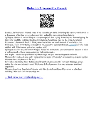 Deductive Argument On Rhetoric
Scene: After Aristotle's funeral, some of his student's get drunk following the service, which leads to
a discussion of the line between how morality and public perception shape rhetoric.
Syllogion: If there is such a thing as a complete proof, then saying that today is a depressing day for
the world would be just that. It's almost irrefutable. Would you pass me the wine, Revolutio?
Revolutio: I don't think I will. I think you've had a little too much to drink if you believe that,
Syllogion. That's pretty funny coming from Mr. deductive argument himself. Aristotle's works were
riddled with fallacies and so is what you just said!
Syllogion: Excuse me, Revolutio? We just buried our mentor and your drunken self decides to have
a philosophical ... Show more content on Helpwriting.net ...
But maybe I should be quiet before my knowledge has you imprisoning me for slander.
Moralus: Revolutio, do you really believe that the point of Aristotle's argument was to point out the
nuances from one person to the next?
Revolutio: He clearly states that uncertainty can't solve uncertainty. How can three age groups
define the characteristics of a man? Without a defined premise, how can we create a defined
argument?
Moralus: (mocking Revolutio) Aristotle said this. Aristotle said that. If we want to talk about
certainty. Who says that his teachings are
... Get more on HelpWriting.net ...
 