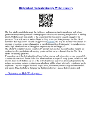 High School Students Struggle With Geometry
The four articles studied discussed the challenges and opportunities for developing high school
graduates competent in geometric thinking capable of deductive reasoning and proficient in writing
proofs. Underlying all four articles is the assumption that high school students struggle with
geometry. These articles were written fifteen to thirty years ago. Sixty years ago, the Van Hiele's
noted that their high school students struggled with geometry and they did extensive research on the
problem, proposing a system of education to remedy the problem. Unfortunately in our classrooms
today, high school students still struggle with geometry and writing proofs.
The article "Geometry: why is it so difficult?" answers that question by asserting that students are
not introduced to proofs in the elementary grades and that teachers do not follow the Van Hiele
model for teaching geometry.
If students were at the abstract relational level before entering high school, they would successfully
complete the next level, formal deduction, where students write proofs using givens, definitions, and
axioms. Since most students are not at the abstract relational level when entering high school, the
authors suggest that students in elementary school and middle school informally explain and justify
arguments. They also suggest that in all subject areas, teachers should encourage students to think
and reason. They also believe that ensuring that the student have a good diet rich in iron and
... Get more on HelpWriting.net ...
 