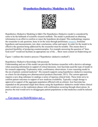 Hypothetico-Deductive Modeling to Q&A
Hypothetico–Deductive Modeling to Q&A The Hypothetico–Deductive model is considered by
some to be the hallmark of scientific research methods. The model is predicated on obtaining
information in an effort to confirm or reject the hypothesis developed. This methodology requires
the researcher to ask questions, hone in on the issue through preliminary research, formulate
hypothesis and measurements, test, draw conclusions, refine and report. In order for the model to be
effective the question being addressed by the researcher must be testable. This means there is
practical feasibility of producing counterexamples. For example answering the question of "does
God exist?" would not facilitate an appropriate use of the ... Show more content on Helpwriting.net
...
Figure 1 outlines this iterative process ("Hypothetico–deductive method"):
Hypothetico–Deductive Knowledge Advancement
Understanding and use of this model can provide the business researcher with a decisive advantage
when assessing information in support of critical decisions. José Sacristán used this type of model in
his research supporting "Exploratory trials, confirmatory observations: A new reasoning model in
the era of patient–centered medicine". His research supports using hypothetico–deductive reasoning
as a basis for developing new pharmaceutical products (Sacristán, 2011). The current approach
requires a new drug substance to undergo a series of rigorous clinical trials. These trials serve to
confirm patient outcomes in support of new medicine availability. Typically a single dosage is
approved in support of the aggregate population afflicted with an ailment. José Sacristán has
expanded on the presumed single dose theory using the hypothetico–deductive model where clinical
trials would serve as the exploratory phases with confirmation occurring through observations. In
practice the trial would serve to disaggregate patient populations so that medicines could be tailored
to
... Get more on HelpWriting.net ...
 