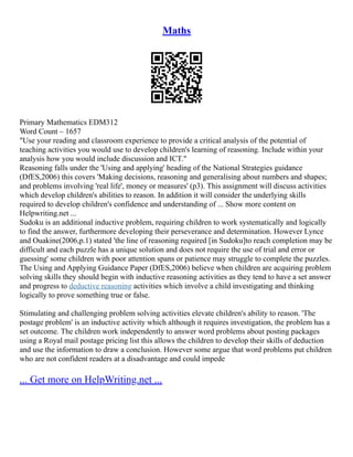 Maths
Primary Mathematics EDM312
Word Count – 1657
"Use your reading and classroom experience to provide a critical analysis of the potential of
teaching activities you would use to develop children's learning of reasoning. Include within your
analysis how you would include discussion and ICT."
Reasoning falls under the 'Using and applying' heading of the National Strategies guidance
(DfES,2006) this covers 'Making decisions, reasoning and generalising about numbers and shapes;
and problems involving 'real life', money or measures' (p3). This assignment will discuss activities
which develop children's abilities to reason. In addition it will consider the underlying skills
required to develop children's confidence and understanding of ... Show more content on
Helpwriting.net ...
Sudoku is an additional inductive problem, requiring children to work systematically and logically
to find the answer, furthermore developing their perseverance and determination. However Lynce
and Ouakine(2006,p.1) stated 'the line of reasoning required [in Sudoku]to reach completion may be
difficult and each puzzle has a unique solution and does not require the use of trial and error or
guessing' some children with poor attention spans or patience may struggle to complete the puzzles.
The Using and Applying Guidance Paper (DfES,2006) believe when children are acquiring problem
solving skills they should begin with inductive reasoning activities as they tend to have a set answer
and progress to deductive reasoning activities which involve a child investigating and thinking
logically to prove something true or false.
Stimulating and challenging problem solving activities elevate children's ability to reason. 'The
postage problem' is an inductive activity which although it requires investigation, the problem has a
set outcome. The children work independently to answer word problems about posting packages
using a Royal mail postage pricing list this allows the children to develop their skills of deduction
and use the information to draw a conclusion. However some argue that word problems put children
who are not confident readers at a disadvantage and could impede
... Get more on HelpWriting.net ...
 