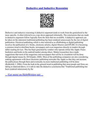 Deductive and Inductive Reasoning
Deductive and inductive reasoning A deductive argument tends to work from the generalized to the
more specific. It often referred to as a top–down approach informally. The conclusions that are made
in deductive argument follow logically from the facts that are available. A deductive approach can
be taken on the statement traditional publishing has been rendered unnecessary by the rise of digital
publication. Electrical publishing which is also referred to as ePublishing or digital publishing
involves the publication of e–books, electronic articles, digital libraries and EPUBS. It is becoming
a common trend to distribute books, newspapers and even magazines directly to readers through
tablet reading devices. This has been generated by vendors who operate online like Apple iTunes
bookstore and books in the android market among others. Market researchers have made
suggestions that most of the magazines and newspapers that will be in circulation will be done
through digital means by 2015(Sader, 2004). Most of the publishing companies are also considering
making agreements with these electronic publishing networks like Apple so that they can increase
the publications through them and eventually no more traditional publishing will be done
(Rothchild, I. 2006). From the look at the general trend in publishing that most people and firms are
taking as depicted above, it is safe to take the deductive conclusion that "Traditional publishing has
been rendered unnecessary by the
... Get more on HelpWriting.net ...
 