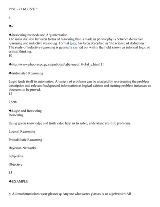 PP 61–75 61 CS/IT"
8
9
Reasoning methods and Argumentation
The main division between forms of reasoning that is made in philosophy is between deductive
reasoning and inductive reasoning. Formal logic has been described as 'the science of deduction '.
The study of inductive reasoning is generally carried out within the field known as informal logic or
critical thinking.
10
http://www.phac–aspc.gc.ca/publicat/cdic–mcc/18–3/d_e.html 11
Automated Reasoning
Logic lends itself to automation. A variety of problems can be attacked by representing the problem
description and relevant background information as logical axioms and treating problem instances as
theorems to be proved.
12
72/98
Logic and Reasoning
Reasoning
Using given knowledge and truth value help us to solve, understand real life problems.
Logical Reasoning
Probabilistic Reasoning
Bayesian Networks
Subjective
Objective
13
EXAMPLE
p: All mathematicians wear glasses q: Anyone who wears glasses is an algebraist r: All
 