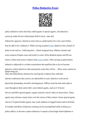 Police Deductive Essay
police deductive some time they called agents or special agents , the detectives
career go under the law enforcement field in local , state and
federal law agencies, detectives must start as a patrol police for a few years before
they be able to be a deductive. While serving as patrol police deductive has a bunch of
duties to do such as , Enforcing laws , ,Patrol assigned areas ,Obtain warrants and
arrest suspects Prepare cases and testify in court ,Write detailed reports and fill out
forms ,Collect and secure evidence from crime scenes. After serving as patrol police
deductive subjected to a written examination that qualifies him or her to become
detective. police detectives after passing the exam they will be ... Show more content on
Helpwriting.net ...
They also help district attorneys by assuring the evidence they collected
and the confessions they receive are admissible in court. detective work can be
physically demanding, stressful, and dangerous. Officers must be alert and ready to
react throughout their entire shift. some federal agents, such as U.S Secret
Service and DEA special agents, require extensive travel, often on short notice. These
agents may relocate a many times over the course of their careers. Some special agents,
such as U.S patrol border agents, may work outdoors in rugged terrain and in all kinds
of weather and Most of detective training can be accomplished while working as a
police officer. to become a police deductive it require at least high school diploma or
 