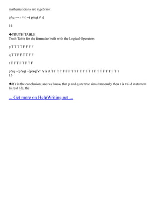 mathematicians are algebraist
p∧q → r ≡ ( ∼( p∧q) ∨ r)
14
TRUTH TABLE
Truth Table for the formulae built with the Logical Operators
p T T T T F F F F
q T T F F T T F F
r T F T F T F T F
pΛq ~(pΛq) ~(pΛq)Vr Λ Λ Λ T F T T F F F T T F T T F T T F T T F T T F T T
15
If r is the conclusion, and we know that p and q are true simultaneously then r is valid statement.
In real life, the
... Get more on HelpWriting.net ...
 