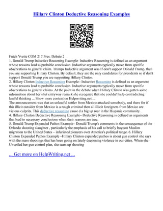 Hillary Clinton Deductive Reasoning Examples
Futch Yvette COM 217 Pres. Debate 2
1. Donald Trump Inductive Reasoning Example–Inductive Reasoning is defined as an argument
whose reasons lead to probable conclusion. Inductive arguments typically move from specific
observations to general claim. Trumps Inductive argument was If don't support Donald Trump, then
you are supporting Hillary Clinton. By default, they are the only candidates for presidents so if don't
support Donald Trump you are supporting Hillary Clinton.
2. Hillary Clinton Inductive Reasoning Example– Inductive Reasoning is defined as an argument
whose reasons lead to probable conclusion. Inductive arguments typically move from specific
observations to general claims. At the point in the debate when Hillary Clinton was gotten some
information about her shut entryway remark she recognize that she couldn't help contradicting
lawful thinking ... Show more content on Helpwriting.net ...
The announcement was that an unlawful settler from Mexico attacked somebody, and there for if
this illicit outsider from Mexico is a rough criminal then all illicit foreigners from Mexico are
vicious culprits. This deductive reasoning cause d a big up roar in the Hispanic community.
4. Hillary Clinton Deductive Reasoning Example– Deductive Reasoning is defined as arguments
that lead to necessary conclusions when their reasons are true.
5. Donald Trump Expanded Pathos Example– Donald Trump's comments in the consequence of the
Orlando shooting slaughter , particularly the emphasis of his call to briefly boycott Muslim
migration to the United States – infuriated pioneers over America's political range. 6. Hillary
Clinton Expanded Pathos Example –Hillary Clinton expanded pathos is about gun control she says
with the mass shootings that has been going on lately deepening violence in our cities. When she
Unveiled her gun control plan, she tears up showing
... Get more on HelpWriting.net ...
 