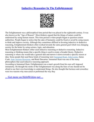 Inductive Reasoning In The Enlightenment
The Enlightenment was a philosophical time period that was placed in the eighteenth century. It was
also known as the "Age of Reason". Most thinkers argued that the things of nature could be
understood by using human reason. This time period is when people began to question certain
authorities. People began to notice that the sake of humanity could be fixed or saved by using reason
to think and improve society. Although they sometimes differed in favoring inductive or deductive
reasoning, Enlightenment thinkers often worked towards the same general goal which was changing
society for the better by using science, logic, and education.
Most Enlightenment thinkers either used inductive reasoning or deductive reasoning. Inductive
reasoning or thinking means that a specific thing is used to create a broader theory. Deductive
reasoning is where one would take a general idea and narrow it down towards a specific reason or
idea. Some people that used these kinds of reasoning were Immanuel Kant, John Locke, James
Cook, Jean–Jacques Rousseau, and René Descartes. Immanuel Kant was one of the many
philosophers that used inductive reasoning approach.
According to Immanuel Kant, Enlightenment was a man's growth from his own self–imposed
immaturity. He thought the motto of the Enlightenment was along the lines of one should not be
afraid to use their own knowledge to understand things. He also thought that laziness and cowardice
were two reasons why men acted or performed the way they
... Get more on HelpWriting.net ...
 