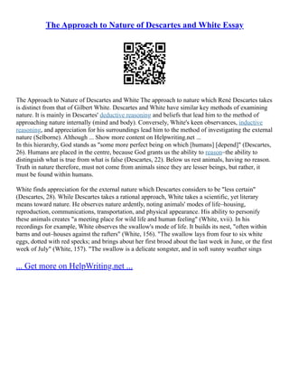 The Approach to Nature of Descartes and White Essay
The Approach to Nature of Descartes and White The approach to nature which René Descartes takes
is distinct from that of Gilbert White. Descartes and White have similar key methods of examining
nature. It is mainly in Descartes' deductive reasoning and beliefs that lead him to the method of
approaching nature internally (mind and body). Conversely, White's keen observances, inductive
reasoning, and appreciation for his surroundings lead him to the method of investigating the external
nature (Selborne). Although ... Show more content on Helpwriting.net ...
In this hierarchy, God stands as "some more perfect being on which [humans] [depend]" (Descartes,
26). Humans are placed in the centre, because God grants us the ability to reason–the ability to
distinguish what is true from what is false (Descartes, 22). Below us rest animals, having no reason.
Truth in nature therefore, must not come from animals since they are lesser beings, but rather, it
must be found within humans.
White finds appreciation for the external nature which Descartes considers to be "less certain"
(Descartes, 28). While Descartes takes a rational approach, White takes a scientific, yet literary
means toward nature. He observes nature ardently, noting animals' modes of life–housing,
reproduction, communications, transportation, and physical appearance. His ability to personify
these animals creates "a meeting place for wild life and human feeling" (White, xvii). In his
recordings for example, White observes the swallow's mode of life. It builds its nest, "often within
barns and out–houses against the rafters" (White, 156). "The swallow lays from four to six white
eggs, dotted with red specks; and brings about her first brood about the last week in June, or the first
week of July" (White, 157). "The swallow is a delicate songster, and in soft sunny weather sings
... Get more on HelpWriting.net ...
 