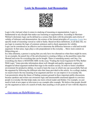 Logic In Reasoning And Reasonation
Logic is the vital part when it comes to studying of reasoning or argumentation. Logic is
fundamental to any disciple that makes use reasoning or argumentation. According to Merriam–
Webster's dictionary logic can be defined as a science that deals with the principles and criteria of
validity of inference and demonstration: the science of the formal principles of reasoning. Logic is a
specific mode of reasoning viewed as valid or faulty. Based on those definitions, in all daily life, we
use logic to examine the logic of common sentences and to check arguments for validity.
Logic can be considered as an effective tool to determine the difference between a valid and invalid
argument. In that sense, logic plays a role preponderant in the everyday ... Show more content on
Helpwriting.net ...
In a false dilemma, a person is saying that you only have two alternatives when there might be more.
As an example, the punch line of the advertisement is creating a fallacy as the punchline states that
MasterCard exists for everything that can be bought. There is something money can't buy. For
everything else there is MASTERCARD. In the essay "Finding the Good Argument Or Why Bother
With Logic," Jones provides information about well–thought and quality argument. express her
disapproval about argument method that reign in the modern society. In order to foster a healthier
environment for productive debate, we need to learn the ways in which one can successfully find out
the argument by following the different rules that Jones provided in this article. As a college student,
we need to know the true meaning of an argument and how we can improve it in everyday life.
I am pessimistic about the future of finding common ground in these important public discussions.
because speakers and writers use erroneous logic and unreasonable emotional appeals to convince
people in everyday life that helps make one more critical reader and thinker. For example, we just
need to look at new paper or television to see example after example. We believe that people should
see the argument as more of a search of truth, than assailing a rival's point of view with the objective
of
... Get more on HelpWriting.net ...
 