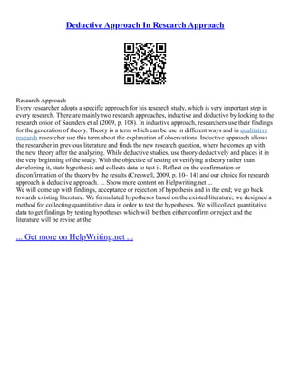 Deductive Approach In Research Approach
Research Approach
Every researcher adopts a specific approach for his research study, which is very important step in
every research. There are mainly two research approaches, inductive and deductive by looking to the
research onion of Saunders et al (2009, p. 108). In inductive approach, researchers use their findings
for the generation of theory. Theory is a term which can be use in different ways and in qualitative
research researcher use this term about the explanation of observations. Inductive approach allows
the researcher in previous literature and finds the new research question, where he comes up with
the new theory after the analyzing. While deductive studies, use theory deductively and places it in
the very beginning of the study. With the objective of testing or verifying a theory rather than
developing it, state hypothesis and collects data to test it. Reflect on the confirmation or
disconfirmation of the theory by the results (Creswell, 2009, p. 10– 14) and our choice for research
approach is deductive approach. ... Show more content on Helpwriting.net ...
We will come up with findings, acceptance or rejection of hypothesis and in the end; we go back
towards existing literature. We formulated hypotheses based on the existed literature; we designed a
method for collecting quantitative data in order to test the hypotheses. We will collect quantitative
data to get findings by testing hypotheses which will be then either confirm or reject and the
literature will be revise at the
... Get more on HelpWriting.net ...
 