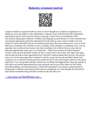 Deductive Argument Analysis
I argued a deductive argument with my sister or what I thought was a deductive argument over
taking my niece and nephew to the orthodontist, I argued I wasn't told about the kids orthodontist
appointment and my sister said she told me weeks ago, which I have no recollection of this
conversation taking place, Deductive Validity and Language accrued because if I can't remember the
conversation taking place about the appointment for the kids my sister seems to think I can read
minds if I told her she didn't tell me or remind me knowing I short term memory loss I was so mad I
didn't get a remember she could have wrote a reminder on the calendar or something. Now I see my
argument was invalid and my memory loss had everything to do with the fact my sister told me
about the appointment weeks ago, I even heard the ... Show more content on Helpwriting.net ...
I tried to come up with all kinds of logic for how I wasn't told or why I had every right to be angry
and not take the kids to their appointment but I told and I wand up taking them anyway. Me and my
sister were on the same page after I realized I could be wrong, but she got mad that I asked if she
could give me a reminder and she proceed to make fun that I will surely forget! I did not at this point
admit how I was wrong and could have asked to be reminded, this happened five days ago and she is
still mad at me and the appointment has come and gone and we are still at odds over this whole
misunderstanding or miscommunication. I denied the antecedent I was being so unreasonable by
being made I could have just taken the kids and not complained, my sister thought she had told me
and I did not remember being told that I needed to take the kids to an
... Get more on HelpWriting.net ...
 